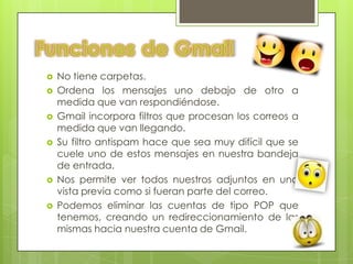    No tiene carpetas.
   Ordena los mensajes uno debajo de otro a
    medida que van respondiéndose.
   Gmail incorpora filtros que procesan los correos a
    medida que van llegando.
   Su filtro antispam hace que sea muy difícil que se
    cuele uno de estos mensajes en nuestra bandeja
    de entrada.
   Nos permite ver todos nuestros adjuntos en una
    vista previa como si fueran parte del correo.
   Podemos eliminar las cuentas de tipo POP que
    tenemos, creando un redireccionamiento de las
    mismas hacia nuestra cuenta de Gmail.
 