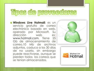    Windows Live Hotmail: es un
    servicio gratuito de correo
    electrónico basado en web,
    operado por Microsoft. Su
    dirección       web        es:
    www.hotmail.com. Tiene 25
    Gb de almacenamiento de
    correo,10 Mb de archivos
    adjuntos, caduca a los 30 días
    de no usarla, sin embargo
    puede reactivarse, aunque se
    pierden todos los correos que
    se tenían almacenados.
 