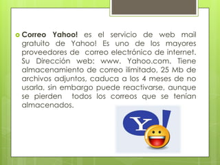  Correo   Yahoo! es el servicio de web mail
 gratuito de Yahoo! Es uno de los mayores
 proveedores de correo electrónico de internet.
 Su Dirección web: www. Yahoo.com. Tiene
 almacenamiento de correo ilimitado, 25 Mb de
 archivos adjuntos, caduca a los 4 meses de no
 usarla, sin embargo puede reactivarse, aunque
 se pierden todos los correos que se tenían
 almacenados.
 