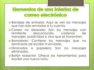  Bandeja    de entrada: Aquí se ven los mensajes
  que han sido enviados a tu cuenta.
 Correo no deseado: Son los mensajes con
  remitente      desconocido,       cadenas     de
  mensajes, publicidad o virus que se transmiten.
 Borradores: Contiene los mensajes que no
  terminaste de escribir ni enviaste.
 Eliminados    o papelera: Son los mensajes
  eliminados.
 Botón redactar: Ofrece las herramientas para
  escribir una nueva nota.
 