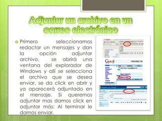   Primero        seleccionamos
    redactar un mensajes y dan
    la       opción      adjuntar
    archivo,     se abrirá una
    ventana del explorador de
    Windows y allí se selecciona
    el archivo que se desea
    enviar, se da click en abrir y
    ya aparecerá adjuntado en
    el mensaje. Si queremos
    adjuntar mas damos click en
    adjuntar más; Al terminar le
    damos enviar.
 