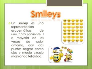  Un  smiley es una
 representación
 esquemática        de
 una cara sonriente, l
 a mayoría de las
 veces     de     color
 amarillo, con dos
 puntos negros como
 ojos y medio círculo
 mostrando felicidad.
 