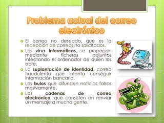    El correo no deseado, que es la
    recepción de correos no solicitados.
   Los virus informáticos, se propagan
    mediante        ficheros      adjuntos
    infectando el ordenador de quien los
    abre.
   La suplantación de identidad, correo
    fraudulento que intenta conseguir
    información bancaria.
   Los bulos que difunden noticias falsas
    masivamente.
   Las      cadenas        de      correo
    electrónico, que consisten en renviar
    un mensaje a mucha gente.
 