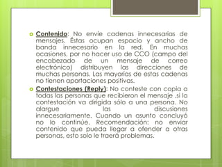    Contenido: No envíe cadenas innecesarias de
    mensajes. Éstas ocupan espacio y ancho de
    banda innecesario en la red. En muchas
    ocasiones, por no hacer uso de CCO (campo del
    encabezado de un mensaje de correo
    electrónico) distribuyen las direcciones de
    muchas personas. Las mayorías de estas cadenas
    no tienen aportaciones positivas.
   Contestaciones (Reply): No conteste con copia a
    todas las personas que recibieron el mensaje ,si la
    contestación va dirigida sólo a una persona. No
    alargue                 las             discusiones
    innecesariamente. Cuando un asunto concluyó
    no lo continúe. Recomendación: no enviar
    contenido que pueda llegar a ofender a otras
    personas, esto solo le traerá problemas.
 