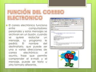    El correo electrónico funciona
    entre           computadores
    personales y estos mensajes se
    archivan en un buzón, cuando
    se    quiere    redactar    un
    mensaje, su programa le
    pedirá:    El   nombre      del
    destinatario, que puede ser
    una o varias direcciones de
    correo      electrónico;     el
    asunto, frase que permite
    comprender el e-mail; y el
    mensaje, puede ser texto u
    otro formato diferente.
 