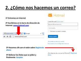 2. ¿Cómo nos hacemos un correo?
1º Entramos en Internet

2º Escribimos en la barra de dirección de
Internet www.hotmail.com




3º Hacemos clik con el ratón sobre Registrate
ahora

4º Rellenar los Datos que se piden y
finalmente Aceptar
 