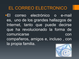 EL CORREO ELECTRONICO
El correo electrónico o e-mail
 es, uno de los grandes hallazgos de
 Internet, tanto que puede decirse
 que ha revolucionado la forma de
 comunicarse                     con
 compañeros, amigos e, incluso , con
 la propia familia.
 