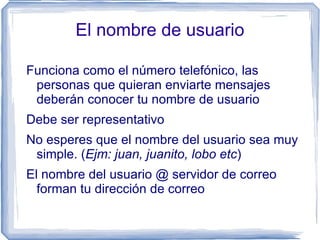 El nombre de usuario

Funciona como el número telefónico, las
 personas que quieran enviarte mensajes
 deberán conocer tu nombre de usuario
Debe ser representativo
No esperes que el nombre del usuario sea muy
 simple. (Ejm: juan, juanito, lobo etc)
El nombre del usuario @ servidor de correo
  forman tu dirección de correo
 