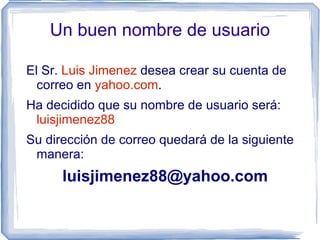 Un buen nombre de usuario

El Sr. Luis Jimenez desea crear su cuenta de
  correo en yahoo.com.
Ha decidido que su nombre de usuario será:
 luisjimenez88
Su dirección de correo quedará de la siguiente
 manera:
      luisjimenez88@yahoo.com
 