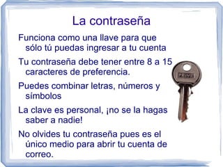 La contraseña
Funciona como una llave para que
 sólo tú puedas ingresar a tu cuenta
Tu contraseña debe tener entre 8 a 15
 caracteres de preferencia.
Puedes combinar letras, números y
 símbolos
La clave es personal, ¡no se la hagas
 saber a nadie!
No olvides tu contraseña pues es el
 único medio para abrir tu cuenta de
 correo.
 