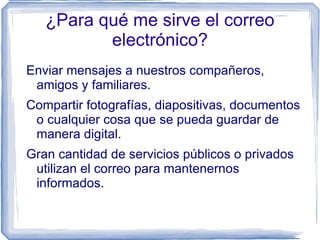¿Para qué me sirve el correo
          electrónico?
Enviar mensajes a nuestros compañeros,
 amigos y familiares.
Compartir fotografías, diapositivas, documentos
 o cualquier cosa que se pueda guardar de
 manera digital.
Gran cantidad de servicios públicos o privados
 utilizan el correo para mantenernos
 informados.
 
