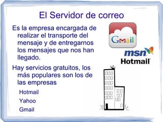 El Servidor de correo
Es la empresa encargada de
 realizar el transporte del
 mensaje y de entregarnos
 los mensajes que nos han
 llegado.
Hay servicios gratuitos, los
 más populares son los de
 las empresas
  Hotmail
  Yahoo
  Gmail
 