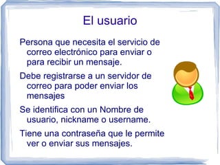 El usuario
Persona que necesita el servicio de
 correo electrónico para enviar o
 para recibir un mensaje.
Debe registrarse a un servidor de
 correo para poder enviar los
 mensajes
Se identifica con un Nombre de
 usuario, nickname o username.
Tiene una contraseña que le permite
  ver o enviar sus mensajes.
 