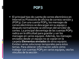 POP3

 El principal tipo de cuenta de correo electrónico en
  Internet es Protocolo de oficina de correos versión 3
  (POP3). Con una cuenta POP3, los mensajes de
  correo electrónico se descargan en su equipo y
  después normalmente se eliminan del servidor de
  correo. La principal desventaja de las cuentas POP3
  radica en la dificultad para guardar y ver los
  mensajes en varios equipos. Además, los mensajes
  enviados desde un equipo no se copian en la
  carpeta Elementos enviados de otros equipos.
  Existen varias soluciones temporales para estos
  temas. Para obtener información sobre cómo
  trabajar con cuentas POP3 en varios equipos, vea los
  vínculos de la sección .
 