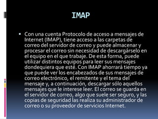 IMAP

 Con una cuenta Protocolo de acceso a mensajes de
  Internet (IMAP), tiene acceso a las carpetas de
  correo del servidor de correo y puede almacenar y
  procesar el correo sin necesidad de descargárselo en
  el equipo en el que trabaje. De esta forma, puede
  utilizar distintos equipos para leer sus mensajes
  dondequiera que esté. Con IMAP ahorrará tiempo ya
  que puede ver los encabezados de sus mensajes de
  correo electrónico, el remitente y el tema del
  mensaje y, a continuación, descargar sólo aquellos
  mensajes que le interese leer. El correo se guarda en
  el servidor de correo, algo que suele ser seguro, y las
  copias de seguridad las realiza su administrador de
  correo o su proveedor de servicios Internet.
 