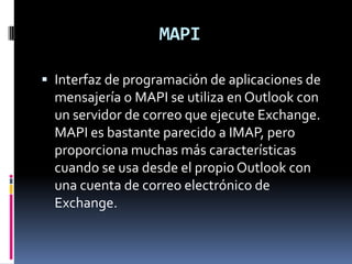 MAPI

 Interfaz de programación de aplicaciones de
  mensajería o MAPI se utiliza en Outlook con
  un servidor de correo que ejecute Exchange.
  MAPI es bastante parecido a IMAP, pero
  proporciona muchas más características
  cuando se usa desde el propio Outlook con
  una cuenta de correo electrónico de
  Exchange.
 