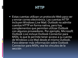 HTTP

 Estas cuentas utilizan un protocolo Web para ver
  y enviar correo electrónico. Las cuentas HTTP
  incluyen Windows Live Mail. Outlook no admite
  cuentas HTTP en forma nativa, pero hay
  complementos que permiten utilizar Outlook
  con algunos proveedores. Por ejemplo, Microsoft
  Outlook Live incluye Outlook Connector para
  MSN, lo que le permite tener acceso a su cuenta
  de Windows Live Mail desde el mismo Outlook.
  Para obtener más información sobre Outlook
  Connector para MSN, vea los vínculos de la
  sección
 