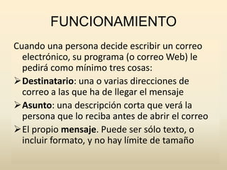 FUNCIONAMIENTO
Cuando una persona decide escribir un correo
electrónico, su programa (o correo Web) le
pedirá como mínimo tres cosas:
Destinatario: una o varias direcciones de
correo a las que ha de llegar el mensaje
Asunto: una descripción corta que verá la
persona que lo reciba antes de abrir el correo
El propio mensaje. Puede ser sólo texto, o
incluir formato, y no hay límite de tamaño
 