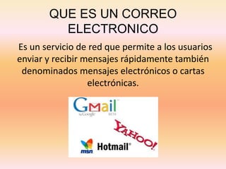 QUE ES UN CORREO
ELECTRONICO
Es un servicio de red que permite a los usuarios
enviar y recibir mensajes rápidamente también
denominados mensajes electrónicos o cartas
electrónicas.
 
