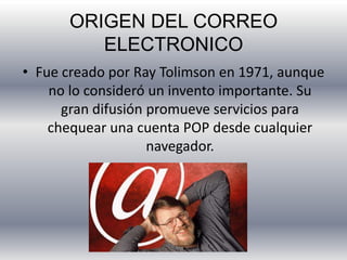 ORIGEN DEL CORREO
ELECTRONICO
• Fue creado por Ray Tolimson en 1971, aunque
no lo consideró un invento importante. Su
gran difusión promueve servicios para
chequear una cuenta POP desde cualquier
navegador.
 