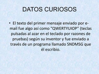 DATOS CURIOSOS
• El texto del primer mensaje enviado por e-
mail fue algo así como “QWERTYUIOP” (teclas
pulsadas al azar en el teclado por razones de
pruebas) según su inventor y fue enviado a
través de un programa llamado SNDMSG que
él escribio.
 