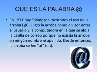 QUE ES LA PALABRA @
• En 1971 Ray Tolimpson incorporó el uso de la
arroba (@). Eligió la arroba como divisor entre
el usuario y la computadora en la que se aloja
la casilla de correo porque no existía la arroba
en ningún nombre ni apellido. Desde entonces
la arroba se lee "at" (en).
 