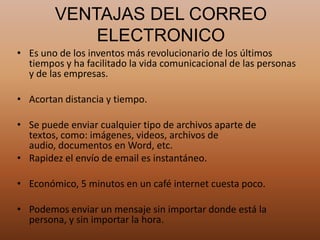 VENTAJAS DEL CORREO
ELECTRONICO
• Es uno de los inventos más revolucionario de los últimos
tiempos y ha facilitado la vida comunicacional de las personas
y de las empresas.
• Acortan distancia y tiempo.
• Se puede enviar cualquier tipo de archivos aparte de
textos, como: imágenes, videos, archivos de
audio, documentos en Word, etc.
• Rapidez el envío de email es instantáneo.
• Económico, 5 minutos en un café internet cuesta poco.
• Podemos enviar un mensaje sin importar donde está la
persona, y sin importar la hora.
 