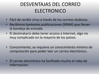 DESVENTAJAS DEL CORREO
ELECTRONICO
• Fácil de recibir virus a través de los correos dudosos.
• Recibimos bastantes publicaciones (SPAM) que llenan
la bandeja de entrada.
• El destinatario debe tener acceso a Internet, algo no
muy complicado en la mayoría de los países.
• Conocimiento, se requiere un conocimiento mínimo de
computación para poder leer un correo electrónico.
• El correo electrónico ha facilitado mucho el robo de
información.
 