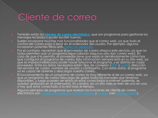  También están los clientes de correo electrónico, que son programas para gestionar los
mensajes recibidos y poder escribir nuevos.
 Suelen incorporar muchas más funcionalidades que el correo web, ya que todo el
control del correo pasa a estar en el ordenador del usuario. Por ejemplo, algunos
incorporan potentes filtros anti-correo no deseado.
 Por el contrario, necesitan que el proveedor de correo ofrezca este servicio, ya que no
todos permiten usar un programa especializado (algunos sólo dan correo web). En
caso de que sí lo permita, el proveedor tiene que explicar detalladamente cómo hay
que configurar el programa de correo. Esta información siempre está en su sitio web, ya
que es imprescindible para poder hacer funcionar el programa, y es distinta en cada
proveedor. Entre los datos necesarios están: tipo de conexión (POP o IMAP), dirección
del servidor de correo, nombre de usuario y contraseña. Con estos datos, el programa
ya es capaz de obtener y descargar nuestro correo.
 El funcionamiento de un programa de correo es muy diferente al de un correo web, ya
que un programa de correo descarga de golpe todos los mensajes que tenemos
disponibles, y luego pueden ser leídos sin estar conectados a Internet (además, se
quedan grabados en el ordenador). En cambio, en un sitio web se leen de uno en uno,
y hay que estar conectado a la red todo el tiempo.
 Algunos ejemplos de programas que realizan las funciones de cliente de correo
electrónico son Mozilla Thunderbird, Outlook Express y Eudora (ver lista completa).
 