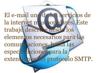 El e-mail uno de los servicios de
la internet más populares. Este
trabajo describe desde los
elementos necesarios para las
comunicaciones, hasta las
especificaciones para la
extensiones del protocolo SMTP.
 