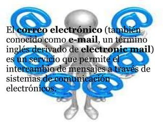 El correo electrónico (también
conocido como e-mail, un término
inglés derivado de electronic mail)
es un servicio que permite el
intercambio de mensajes a través de
sistemas de comunicación
electrónicos.
 