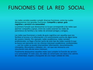 FUNCIONES DE LA RED SOCIAL
Las redes sociales pueden cumplir diversas funciones, entre las cuales
destacaremos tres grandes funciones: Compañía y apoyo; guía
cognitiva y servicio a la comunidad.
La primera función que destacamos es la que corresponde a las redes que
aportan compañía y apoyo, entre las cuales estarían las redes de
parentesco (la familia) y las redes de amistad (amigos y amigas).
Las redes que funcionan a modo de guía cognitiva son aquellas que nos
facilitan el acceso a la información y al conocimiento acerca de algún tema
de nuestro interés. Por ejemplo, redes académicas, redes sociales
profesionales, se llega a formar parte de este tipo de redes cuando lo que
se busca son personas con los mismos intereses académicos, profesionales
..., con los cuales se puede intercambiar información, documentación,
conceptos, discusiones y debates, etc., sin que sea necesaria una
vinculación más allá de estos intereses.
Finalmente destacamos aquellas redes que cumplen la función de servicio
a la comunidad. En este caso, las redes se construyen con base a los valores
de solidaridad, respeto y búsqueda de una mejor calidad de vida.
 