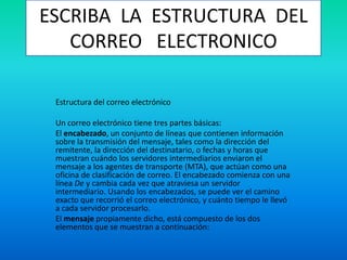 ESCRIBA LA ESTRUCTURA DEL
CORREO ELECTRONICO
Estructura del correo electrónico
Un correo electrónico tiene tres partes básicas:
El encabezado, un conjunto de líneas que contienen información
sobre la transmisión del mensaje, tales como la dirección del
remitente, la dirección del destinatario, o fechas y horas que
muestran cuándo los servidores intermediarios enviaron el
mensaje a los agentes de transporte (MTA), que actúan como una
oficina de clasificación de correo. El encabezado comienza con una
línea De y cambia cada vez que atraviesa un servidor
intermediario. Usando los encabezados, se puede ver el camino
exacto que recorrió el correo electrónico, y cuánto tiempo le llevó
a cada servidor procesarlo.
El mensaje propiamente dicho, está compuesto de los dos
elementos que se muestran a continuación:
 