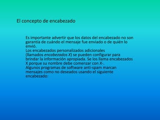 El concepto de encabezado
Es importante advertir que los datos del encabezado no son
garantía de cuándo el mensaje fue enviado o de quién lo
envió.
Los encabezados personalizados adicionales
(llamados encabezados X) se pueden configurar para
brindar la información apropiada. Se los llama encabezados
X porque su nombre debe comenzar con X-.
Algunos programas de software anti-spam marcan
mensajes como no deseados usando el siguiente
encabezado:
 