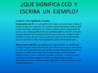 ¿QUE SIGNIFICA CCO Y
ESCRIBA UN EJEMPLO?
E-mail CC y CCO: Significado y función.
Comenzamos con CC, el cual significa Con Copia. La función que cumple el
e-mail enviado Con Copia (CC) se muestra cuando queremos enviar el mail
a varias personas, separando con comas a cada una de las direcciones de
correo, p.ej: vivalapepa@hotmail.com,andalaosa@live.com,ETC. Entonces
cuando cada una de las personas abre el mail, puede ver a quién ha sido
enviado el correo, de esa manera puede ver cada una de las direcciones
que han recibido el mail y hacer agregarlas, como comúnmente pasa...
Ahora el turno del CCO, que significa Con Copia OCULTA. La función que
cumple este gran amigo desconocido es la misma que la del ya mencionado
CC, pero con la diferencia de que cuando nuestros destinatarios reciban el
correo, no podrán ver a quién más ha sido enviado. De ésta manera
logramos poner a salvo a nuestros queridos contactos y evitamos causar
molestias de distintos rangos los cuales van desde darle nuestras
direcciones de correo a desconocidos, hasta darle nuestras direcciones de
correo a spammers.
 