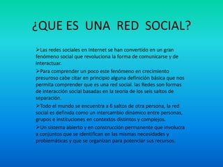 ¿QUE ES UNA RED SOCIAL?
Las redes sociales en Internet se han convertido en un gran
fenómeno social que revoluciona la forma de comunicarse y de
interactuar.
Para comprender un poco este fenómeno en crecimiento
presuroso cabe citar en principio alguna definición básica que nos
permita comprender que es una red social. las Redes son formas
de interacción social basadas en la teoría de los seis saltos de
separación.
Todo el mundo se encuentra a 6 saltos de otra persona, la red
social es definida como un intercambio dinámico entre personas,
grupos e instituciones en contextos distintos y complejos.
Un sistema abierto y en construcción permanente que involucra
a conjuntos que se identifican en las mismas necesidades y
problemáticas y que se organizan para potenciar sus recursos.
 