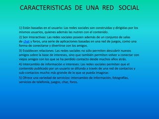 CARACTERISTICAS DE UNA RED SOCIAL
1) Están basadas en el usuario: Las redes sociales son construidas y dirigidas por los
mismos usuarios, quienes además las nutren con el contenido.
2) Son Interactivas: Las redes sociales poseen además de un conjunto de salas
de chat y foros, una serie de aplicaciones basadas en una red de juegos, como una
forma de conectarse y divertirse con los amigos.
3) Establecen relaciones: Las redes sociales no sólo permiten descubrir nuevos
amigos sobre la base de intereses, sino que también permiten volver a conectar con
viejos amigos con los que se ha perdido contacto desde muchos años atrás.
4) Intercambio de información e intereses: Las redes sociales permiten que el
contenido publicado por un usuario se difunda a través de una red de contactos y
sub-contactos mucho más grande de lo que se pueda imaginar.
5) Ofrece una variedad de servicios: Intercambio de información, fotografías,
servicios de telefonía, juegos, chat, foros.
 
