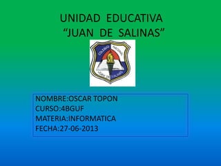UNIDAD EDUCATIVA
“JUAN DE SALINAS”
NOMBRE:OSCAR TOPON
CURSO:4BGUF
MATERIA:INFORMATICA
FECHA:27-06-2013
 