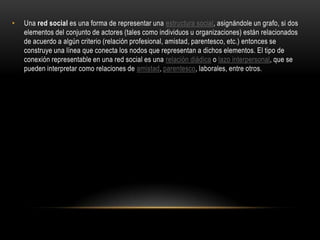 •

Una red social es una forma de representar una estructura social, asignándole un grafo, si dos
elementos del conjunto de actores (tales como individuos u organizaciones) están relacionados
de acuerdo a algún criterio (relación profesional, amistad, parentesco, etc.) entonces se
construye una línea que conecta los nodos que representan a dichos elementos. El tipo de
conexión representable en una red social es una relación diádica o lazo interpersonal, que se
pueden interpretar como relaciones de amistad, parentesco, laborales, entre otros.

 