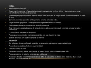 ventajas
•

Reencuentro con conocidos.

•

Oportunidad de integrarse a Flashmobs (reuniones breves vía online con fines lúdicos y deentretenimiento con el
propósito de movilizar a miles de personas)

•

Excelentes para propiciar contactos afectivos nuevos como: búsqueda de pareja, amistad o compartir intereses sin fines
de lucro.

•

Compartir momentos especiales con las personas cercanas a nuestras vidas.

•

Diluyen fronteras geográficas y sirven para conectar gente sin importar la distancia.

•

Perfectas para establecer conexiones con el mundo profesional.

•

Tener información actualizada acerca de temas de interés, además permiten acudir a eventos, participar en actos y
conferencias.

•

La comunicación puede ser en tiempo real.

•

Pueden generar movimientos masivos de solidaridad ante una situación de crisis.

•

Bastante dinámicas para producir contenido en Internet.

desventajas
•

Son peligrosas si no se configura la privacidad correctamente, pues exponen nuestra vida privada.

•

Pueden darse casos de suplantación de personalidad.

•

Falta en el control de datos.

•

Pueden ser adictivas y devorar gran cantidad de nuestro tiempo, pues son ideales para el ocio.

•

Pueden apoderarse de todos los contenidos que publicamos.

•

Pueden ser utilizadas por criminales para conocer datos de sus víctimas en delitos: como el acoso y abuso sexual,
secuestro, tráfico de personas, etc.

 