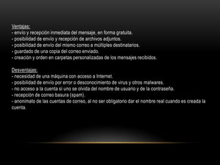 Ventajas:
- envío y recepción inmediata del mensaje, en forma gratuita.
- posibilidad de envío y recepción de archivos adjuntos.
- posibilidad de envío del mismo correo a múltiples destinatarios.
- guardado de una copia del correo enviado.
- creación y orden en carpetas personalizadas de los mensajes recibidos.
Desventajas:
- necesidad de una máquina con acceso a Internet.
- posibilidad de envío por error o desconocimiento de virus y otros malwares.
- no acceso a la cuenta si uno se olvida del nombre de usuario y de la contraseña.
- recepción de correo basura (spam).
- anonimato de las cuentas de correo, al no ser obligatorio dar el nombre real cuando es creada la
cuenta.

 