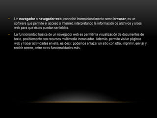 •

Un navegador o navegador web, conocido internacionalmente como browser, es un
software que permite el acceso a Internet, interpretando la información de archivos y sitios
web para que éstos puedan ser leídos.

•

La funcionalidad básica de un navegador web es permitir la visualización de documentos de
texto, posiblemente con recursos multimedia incrustados. Además, permite visitar páginas
web y hacer actividades en ella, es decir, podemos enlazar un sitio con otro, imprimir, enviar y
recibir correo, entre otras funcionalidades más.

 