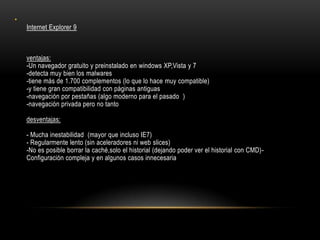 •

Internet Explorer 9

ventajas:
-Un navegador gratuito y preinstalado en windows XP,Vista y 7
-detecta muy bien los malwares
-tiene más de 1.700 complementos (lo que lo hace muy compatible)
-y tiene gran compatibilidad con páginas antiguas
-navegación por pestañas (algo moderno para el pasado )
-navegación privada pero no tanto
desventajas:
- Mucha inestabilidad (mayor que incluso IE7)
- Regularmente lento (sin aceleradores ni web slices)
-No es posible borrar la caché,solo el historial (dejando poder ver el historial con CMD)Configuración compleja y en algunos casos innecesaria

 