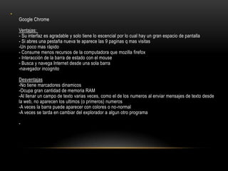 •

Google Chrome

Ventajas:
- Su interfaz es agradable y solo tiene lo escencial por lo cual hay un gran espacio de pantalla
- Si abres una pestaña nueva te aparece las 9 paginas q mas visitas
-Un poco mas rápido
- Consume menos recursos de la computadora que mozilla firefox
- Interacción de la barra de estado con el mouse
- Busca y navega Internet desde una sola barra
-navegador incognito
Desventajas
-No tiene marcadores dinamicos
-Ocupa gran cantidad de memoria RAM
-Al llenar un campo de texto varias veces, como el de los numeros al enviar mensajes de texto desde
la web, no aparecen los ultimos (o primeros) numeros
-A veces la barra puede aparecer con colores o no-normal
-A veces se tarda en cambiar del explorador a algun otro programa
-

 