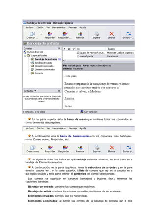 En la parte superior está la barra de menú que contiene todos los comandos en
forma de menús desplegables.
A continuación está la barra de herramientas con los comandos más habituales,
como, Correo nuevo, Responder, etc.
La siguiente línea nos indica en qué bandeja estamos situados, en este caso en la
bandeja de Elementos enviados.
A continuación, en la parte izquierda, tienes la estructura de carpetas y en la parte
derecha puedes ver , en la parte superior, la lista de correos que hay en la carpeta en la
que estás situado y en la parte inferior el contenido del correo seleccionado.
Los correos se organizan en carpetas (bandejas) o buzones (box), tenemos las
siguientes bandejas:
Bandeja de entrada: contiene los correos que recibimos.
Bandeja de salida: contiene los correos que están pendientes de ser enviados.
Elementos enviados: correos que se han enviado.
Elementos eliminados: al borrar los correos de la bandeja de entrada van a esta
 
