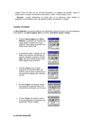 carpeta, como se hace con los archivos eliminados y la papelera de reciclaje. Luego se
puede vaciar la carpeta de Elementos eliminados o volver a utilizar algún correo.
Borrador : cuando redactamos un correo pero no lo queremos enviar todavía, lo
guardamos en borradores para más adelante acabar de redactarlo y enviarlo.
A BARRA ESTANDAR
La Barra Estandar nos permite efectuar las operaciones tipicas comunes con otros programas
como generar una Nueva pàgina, Abrir un archivo, Guardarlo, Copiar y Pegar
 El Botòn Nueva pàgina de la Barra
Estàndar al pulsarlo nos muestra una
nueva pàgina en blanco en la que
podemos crear desde el principio una
pàgina para nuestra web
 Si deseamos volver a trabajar en una
pàgina que tenemos almacenada en
nuestro ordenador pulsamos el botòn
Abrir. Por tanto utilizamos abrir para
editar pàginas que ya existen
 El botòn Cortar como en otros
programas de Microsoft Office nos
permite quitar el texto o elementos de
una parte de la pàgina para colocarlo
en otra
 El botòn Copiar nos permite realizar
una copia de la parte del texto o de
los elementos marcados con el cursor
 El botòn Pegar nos permite colocar
en el sitio deseado los elementos que
previamente hemos copiado
LA OPCION DESHACER
 