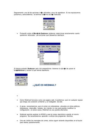 Seguramente una de las opciones m�s utilizadas y muy de agradecer. Si nos equivocamos
pulsamos y retrocedemos, se elimina la �ltima acci�n realizada
 Pulsando sobre el Men�de Deshacer podemos seleccionar exactamente cuanto
queremos retroceder. Las acciones que deseamos deshacer.
Si hemos pulsado Deshacer pero nos arrepentimos tenemos la opci�n de pulsar el
bot�nRehacer y anular lo que hemos deshecho.
.-¿QUÉ ES WEBMAIL?

 Como Webmail funciona como una pagina web, lo podremos usar en cualquier equipo
que tenga una conexión a Internet y un navegador de web.
 A veces, necesitaremos usar el correo en ordenadores ubicados en sitios públicos
(bibliotecas, cibercafés, hoteles, etc.) donde no nos será posible modificar la
configuración; en estos casos, Webmail es una posible alternativa.
 Webmail permite explorar la WWW y usar el correo electrónico usando el mismo
programa. No necesitaremos aprender a utilizar dos programas distintos.
 Una vez leídos los mensajes de correo, estos siguen estando disponibles en el buzón
para leerlos posteriormente.
 
