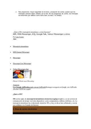  Nos proporciona mayor seguridad en el envío y recepción de correo, puesto que los
mensajes siempre viajan cifrados por la red. (En los programas de correo, los mensajes
se transmiten por defecto como texto claro, es decir, no cifrado).
¿Qué es IM o mensajería instantánea y cómo funciona?
AIM, MSN Messenger, ICQ, Google Talk, Yahoo! Messenger y otros
Por Luis Castro
Ads:
 Mensajería instantánea
 MSN Instant Messenger
 Messenger
 Descargar Live Messenger
 Yahoo Messenger chat
Photo © Flickr userThrowboy
Anuncios
Use Google AdWordsgoogle.com.pe/AdWordsDestaque su negocio en Google con AdWords.
¡Reciba USD50 de regalo!
¿Qué es IM?
IM son las siglas de mensajería instantánea (instant messagingen inglés), y es un servicio de
comunicación de tiempo real entre dispositivos como computadoras, tabletas, teléfonos, etc. La
mensajería instantánea ha evolucionado desde los 90's, y hoy en día se han sofisticado y son de
uso cotidiano en el mundo de Internet.
5. Virus de correo electrónico
Introducción:
 
