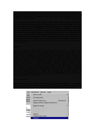 Uno de los más importantes medios de comunicación en la actualidad es el
correo electrónico. Mediante él podemos enviar información en tiempo real a
cualquier destinatario en cualquier lugar del mundo. Eso lo convierte en una
poderosa herramienta, y a su vez en un peligro potencial.
Hay muchas herramientas o clientes de correo electrónico en la actualidad, pero
una de las más utilizadas es Outlook Express, el cliente de correo que viene con
los navegadores Internet Explorerde Microsoft y algunas versiones de Windows.
En este apartado nos referiremos a él, por considerar análogos los demás
clientes, pero quedando abiertos a matices de aquellos visitantes que dispongan
de otro/s cliente/s, sugiriendoles nos hagan llegar sus dudas a nuestra dirección
de correo. Una de las características fundamentales de este cliente es la
posibilidad de incluir el lenguaje HTML como parte de un correo electrónico. Eso
es lo que permite, por ejemplo, que insertemos un archivo gráfico de firma o una
imagen de fondo a nuestros correos. Pero es también lo que abre la puerta a los
virus de correo.
Causas:
Algo tan sencillo como incluir nuestra firma electrónica en un correo o una
imagen de fondo puede ser la puerta que espera ver abierta uno de estos virus.
La causa es la siguiente: el código HTML no sólo permite incluir imágenes o
textos, sino que también permite la inclusión de código ejecutable (véase por
ejemplo el "banner" de bienvenida en la parte superior de estas páginas). En
ocasiones dicho código se ejecuta con nuestro consentimiento y en otras sin el
mismo. Los primeros suelen ser ficheros adjuntos que al intentar abrir
ejecutamos de forma involuntaria. Los segundos, y más difíciles de evitar pues
no requieren nuestra intervención, son instrucciones de código insertadas
directamente en la parte HTML del propio correo. Una vez infectados, el virus se
reenviará automáticamente a todas las entradas de nuestra libreta de
direcciones, insertando su código entre nuestro código HTML, pudiendo además
quedar residente en el sistema.
Evitando el virus:
Además de proteger nuestro ordenador con un antivirus fiable y contrastado,
hay una serie de pequeñas modificaciones a nuestra configuración que harán
más dificil la entrada y salida de este tipo de virus de nuestro ordenador.
 