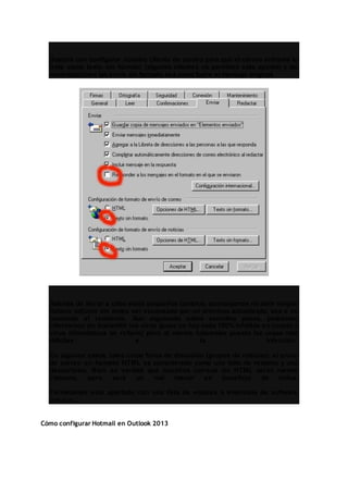 Bastará con configurar nuestro cliente de correo para que el correo entrante lo
trate como texto sin formato (algunos clientes no permiten esta opción) y las
contestaciones las envíe sin formato sea como fuere el mensaje original.
Además de llevar a cabo estos pequeños cambios, aconsejamos no abrir ningún
fichero adjunto sin antes ser escaneado por un antivirus actualizado, sea o no
conocido el remitente. Aún siguiendo estos sencillos pasos, podremos
infectarnos y/o transmitir los virus (pues no hay nada 100% infalible en cuanto a
virus informáticos se refiere) pero al menos habremos puesto las cosas más
difíciles a la infección.
En algunos casos, tales como foros de discusión (grupos de noticias), el envío
de correo en formato HTML es considerado como una falta de respeto y una
descortesía. Bien es verdad que nuestros correos sin HTML serán menos
vistosos, pero será un mal menor en beneficio de todos.
Terminamos este apartado con una lista de enlaces a empresas de software
antivirus:
Cómo configurar Hotmail en Outlook 2013
 